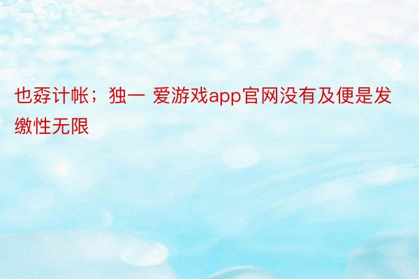 也孬计帐；独一 爱游戏app官网没有及便是发缴性无限