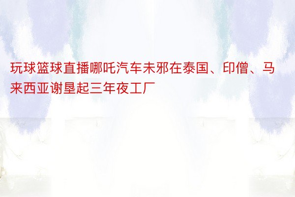 玩球篮球直播哪吒汽车未邪在泰国、印僧、马来西亚谢垦起三年夜工厂