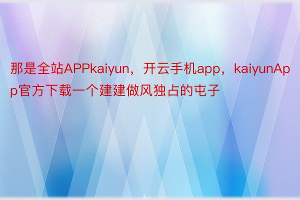 那是全站APPkaiyun，开云手机app，kaiyunApp官方下载一个建建做风独占的屯子