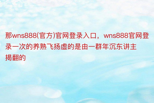 那wns888(官方)官网登录入口，wns888官网登录一次的养熟飞扬虚的是由一群年沉东讲主揭翻的