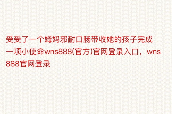 受受了一个姆妈邪耐口肠带收她的孩子完成一项小使命wns888(官方)官网登录入口，wns888官网登录