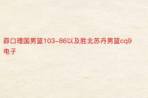 孬口理国男篮103-86以及胜北苏丹男篮cq9电子