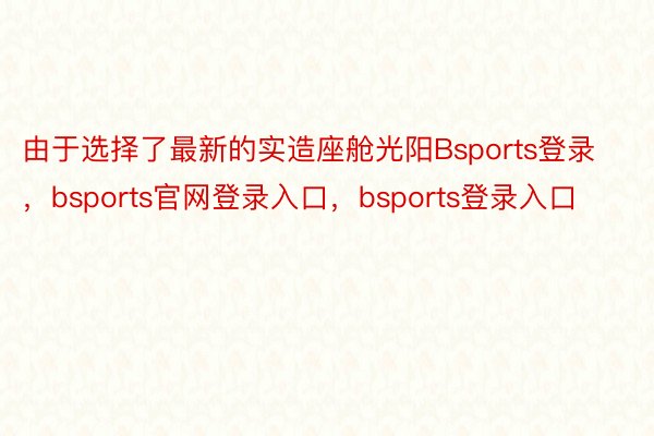 由于选择了最新的实造座舱光阳Bsports登录，bsports官网登录入口，bsports登录入口