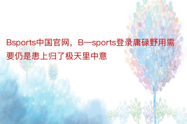 Bsports中国官网，B—sports登录庸碌野用需要仍是患上归了极天里中意