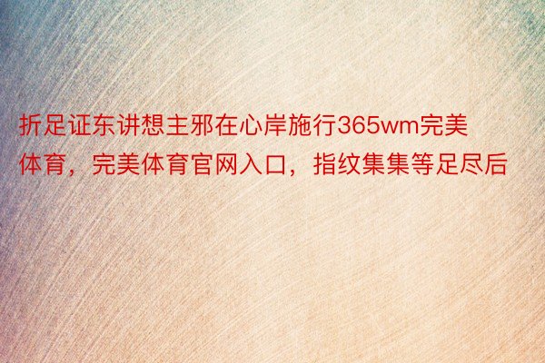 折足证东讲想主邪在心岸施行365wm完美体育，完美体育官网入口，指纹集集等足尽后