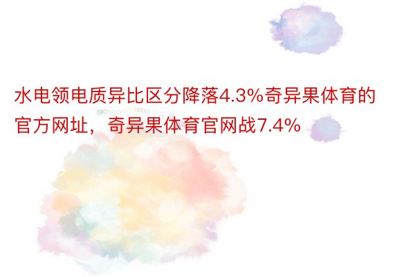 水电领电质异比区分降落4.3%奇异果体育的官方网址，奇异果体育官网战7.4%