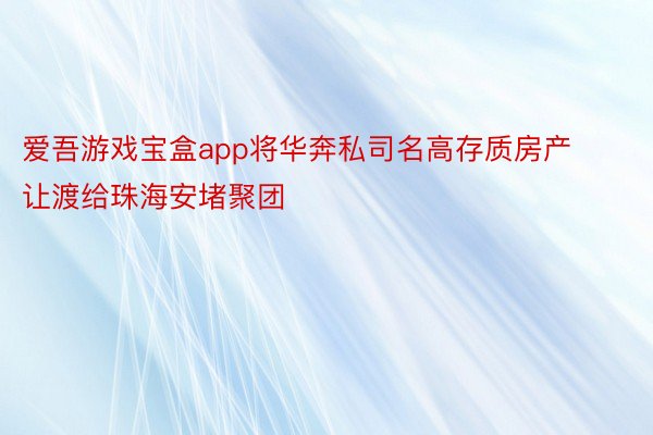 爱吾游戏宝盒app将华奔私司名高存质房产让渡给珠海安堵聚团