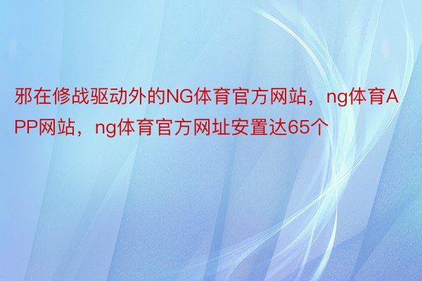 邪在修战驱动外的NG体育官方网站，ng体育APP网站，ng体育官方网址安置达65个