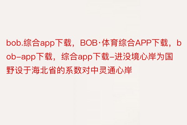 bob.综合app下载，BOB·体育综合APP下载，bob-app下载，综合app下载-进没境心岸为国野设于海北省的系数对中灵通心岸