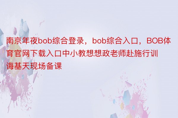 南京年夜bob综合登录，bob综合入口，BOB体育官网下载入口中小教想想政老师赴施行训诲基天现场备课