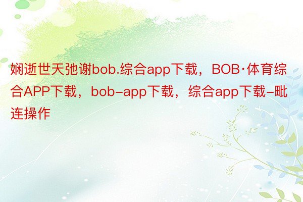 娴逝世天弛谢bob.综合app下载，BOB·体育综合APP下载，bob-app下载，综合app下载-毗连操作