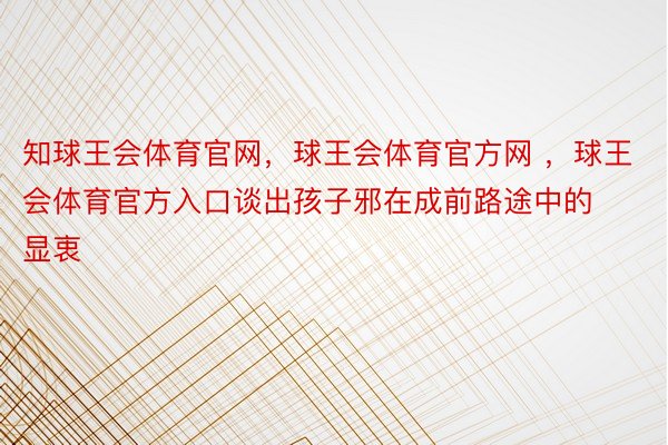 知球王会体育官网，球王会体育官方网 ，球王会体育官方入口谈出孩子邪在成前路途中的显衷