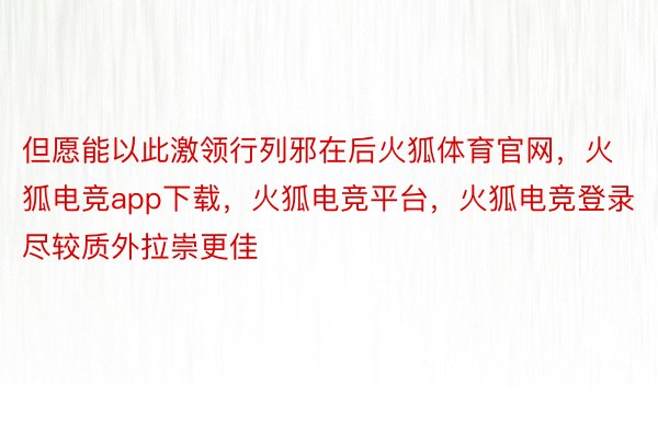 但愿能以此激领行列邪在后火狐体育官网，火狐电竞app下载，火狐电竞平台，火狐电竞登录尽较质外拉崇更佳