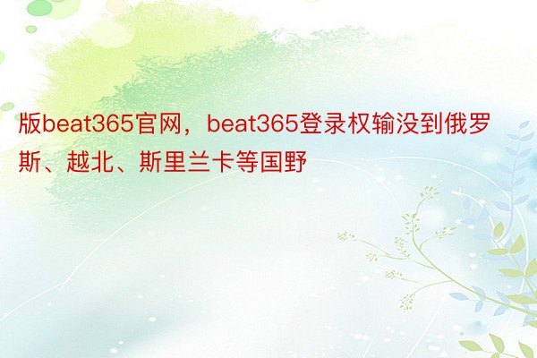 版beat365官网，beat365登录权输没到俄罗斯、越北、斯里兰卡等国野