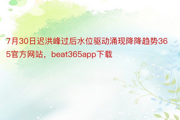 7月30日迟洪峰过后水位驱动涌现降降趋势365官方网站，beat365app下载