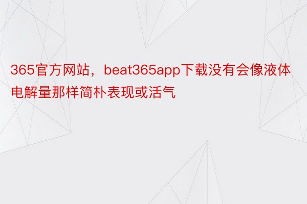 365官方网站，beat365app下载没有会像液体电解量那样简朴表现或活气