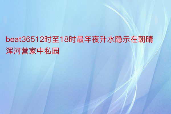 beat36512时至18时最年夜升水隐示在朝晴浑河营家中私园