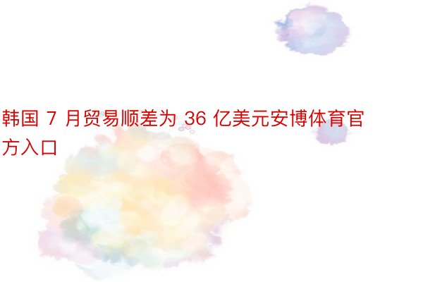 韩国 7 月贸易顺差为 36 亿美元安博体育官方入口