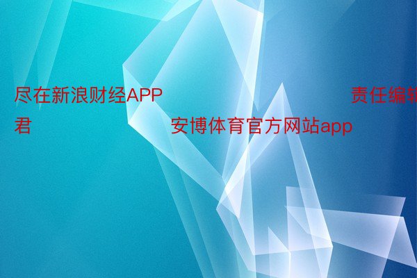 尽在新浪财经APP            						责任编辑：卢昱君 							安博体育官方网站app