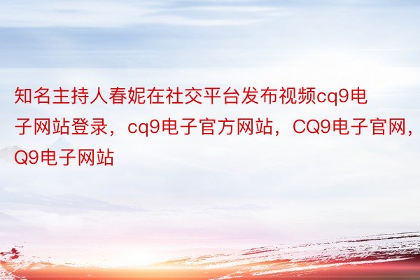 知名主持人春妮在社交平台发布视频cq9电子网站登录，cq9电子官方网站，CQ9电子官网，CQ9电子网站