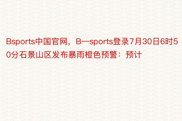 Bsports中国官网，B—sports登录7月30日6时50分石景山区发布暴雨橙色预警：预计