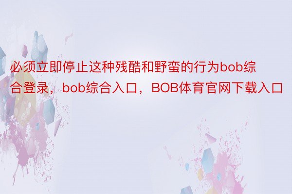 必须立即停止这种残酷和野蛮的行为bob综合登录，bob综合入口，BOB体育官网下载入口