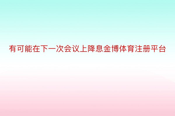 有可能在下一次会议上降息金博体育注册平台