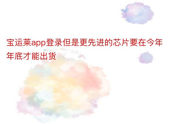 宝运莱app登录但是更先进的芯片要在今年年底才能出货