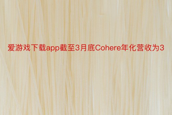 爱游戏下载app截至3月底Cohere年化营收为3