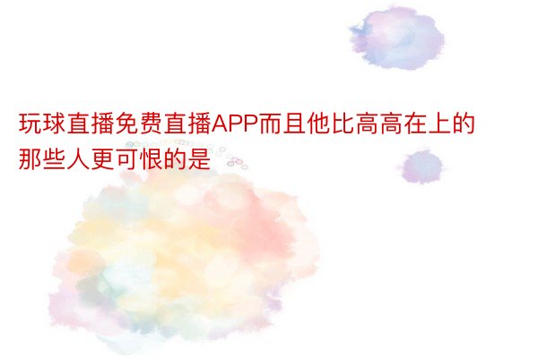 玩球直播免费直播APP而且他比高高在上的那些人更可恨的是