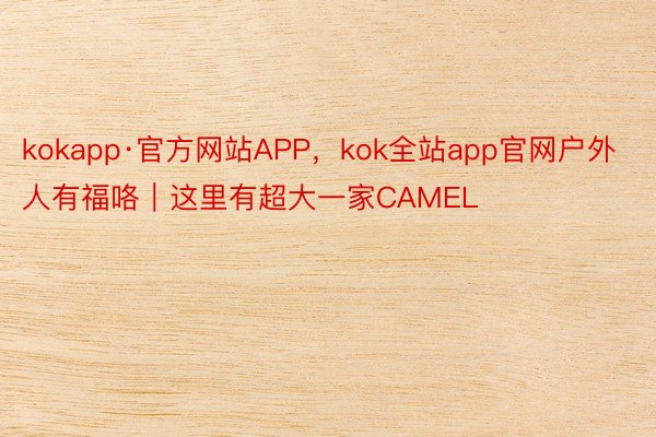 kokapp·官方网站APP，kok全站app官网户外人有福咯｜这里有超大一家CAMEL