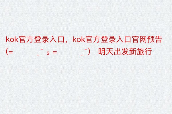 kok官方登录入口，kok官方登录入口官网预告 (=̴̶̷̤̄ ₃ =̴̶̷̤̄)♡明天出发新旅行