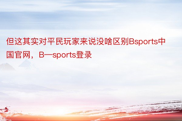 但这其实对平民玩家来说没啥区别Bsports中国官网，B—sports登录