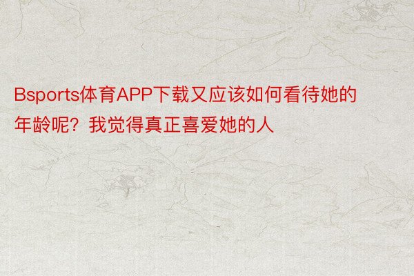 Bsports体育APP下载又应该如何看待她的年龄呢？我觉得真正喜爱她的人