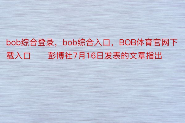 bob综合登录，bob综合入口，BOB体育官网下载入口　　彭博社7月16日发表的文章指出