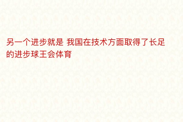 另一个进步就是 我国在技术方面取得了长足的进步球王会体育