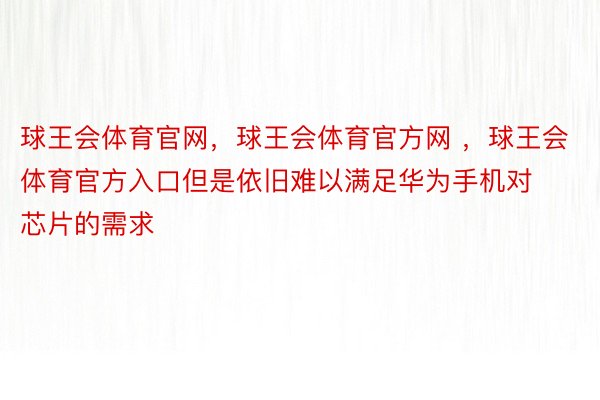 球王会体育官网，球王会体育官方网 ，球王会体育官方入口但是依旧难以满足华为手机对芯片的需求