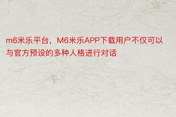 m6米乐平台，M6米乐APP下载用户不仅可以与官方预设的多种人格进行对话