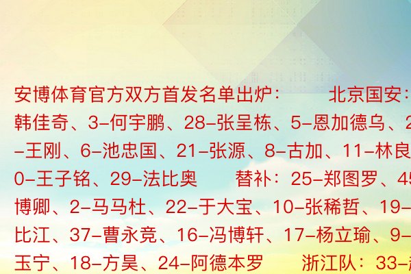 安博体育官方双方首发名单出炉：　　北京国安：1-韩佳奇、3-何宇鹏、28-张呈栋、5-恩加德乌、27-王刚、6-池忠国、21-张源、8-古加、11-林良铭、20-王子铭、29-法比奥　　替补：25-郑图罗、45-姚博卿、2-马马杜、22-于大宝、10-张稀哲、19-乃比江、37-曹永竞、16-冯博轩、17-杨立瑜、9-张玉宁、18-方昊、24-阿德本罗　　浙江队：33-赵博、2-梁诺恒、4-孙正傲