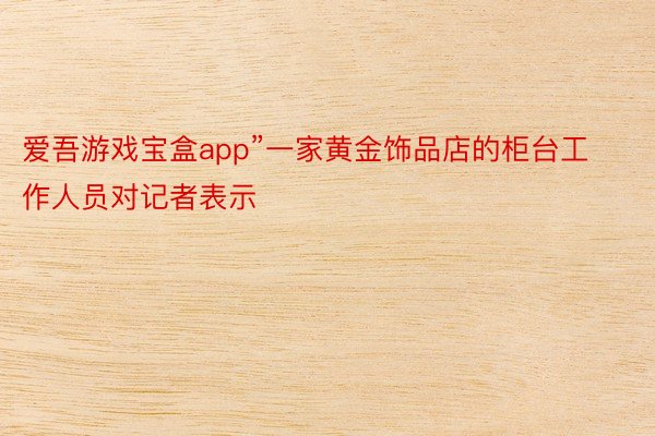 爱吾游戏宝盒app”一家黄金饰品店的柜台工作人员对记者表示