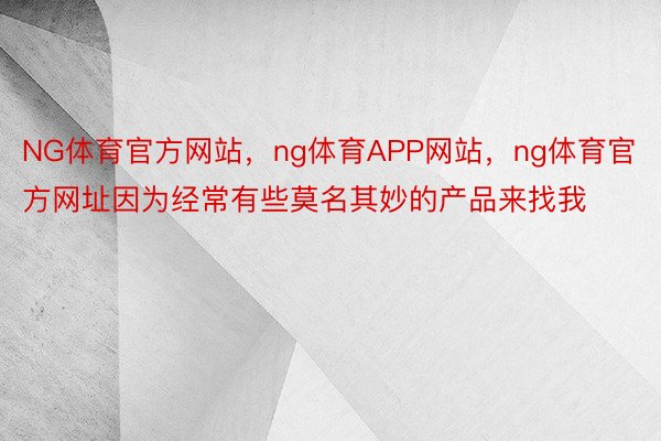 NG体育官方网站，ng体育APP网站，ng体育官方网址因为经常有些莫名其妙的产品来找我