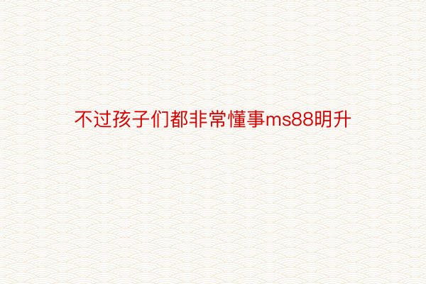 不过孩子们都非常懂事ms88明升