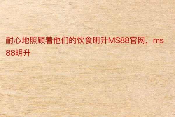 耐心地照顾着他们的饮食明升MS88官网，ms88明升