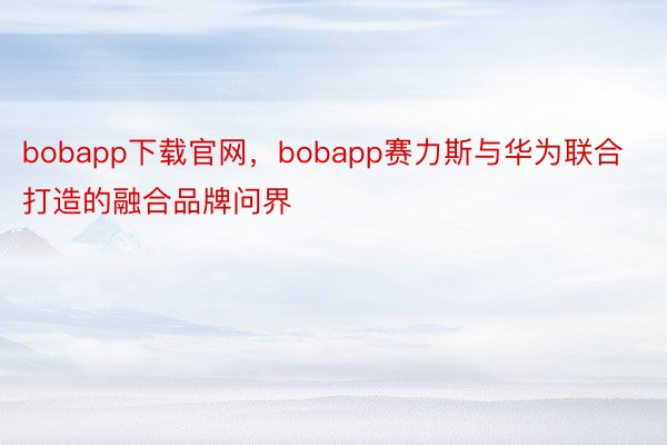 bobapp下载官网，bobapp赛力斯与华为联合打造的融合品牌问界