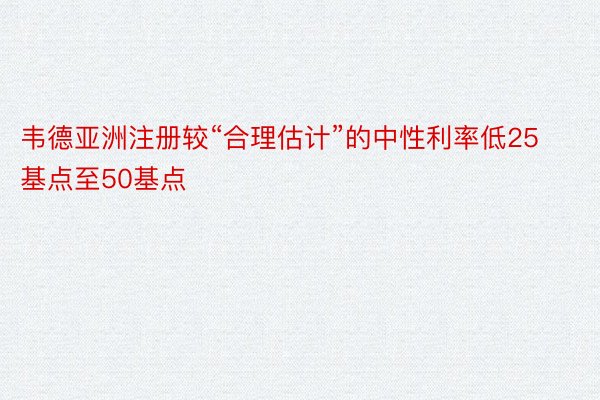 韦德亚洲注册较“合理估计”的中性利率低25基点至50基点