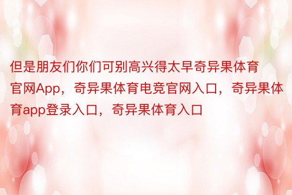 但是朋友们你们可别高兴得太早奇异果体育官网App，奇异果体育电竞官网入口，奇异果体育app登录入口，奇异果体育入口