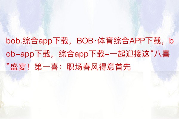 bob.综合app下载，BOB·体育综合APP下载，bob-app下载，综合app下载-一起迎接这“八喜”盛宴！第一喜：职场春风得意首先