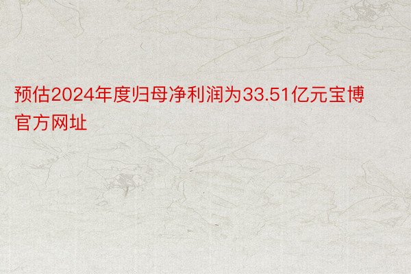 预估2024年度归母净利润为33.51亿元宝博官方网址