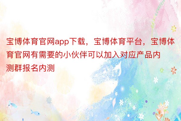 宝博体育官网app下载，宝博体育平台，宝博体育官网有需要的小伙伴可以加入对应产品内测群报名内测