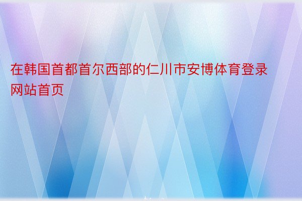 在韩国首都首尔西部的仁川市安博体育登录网站首页